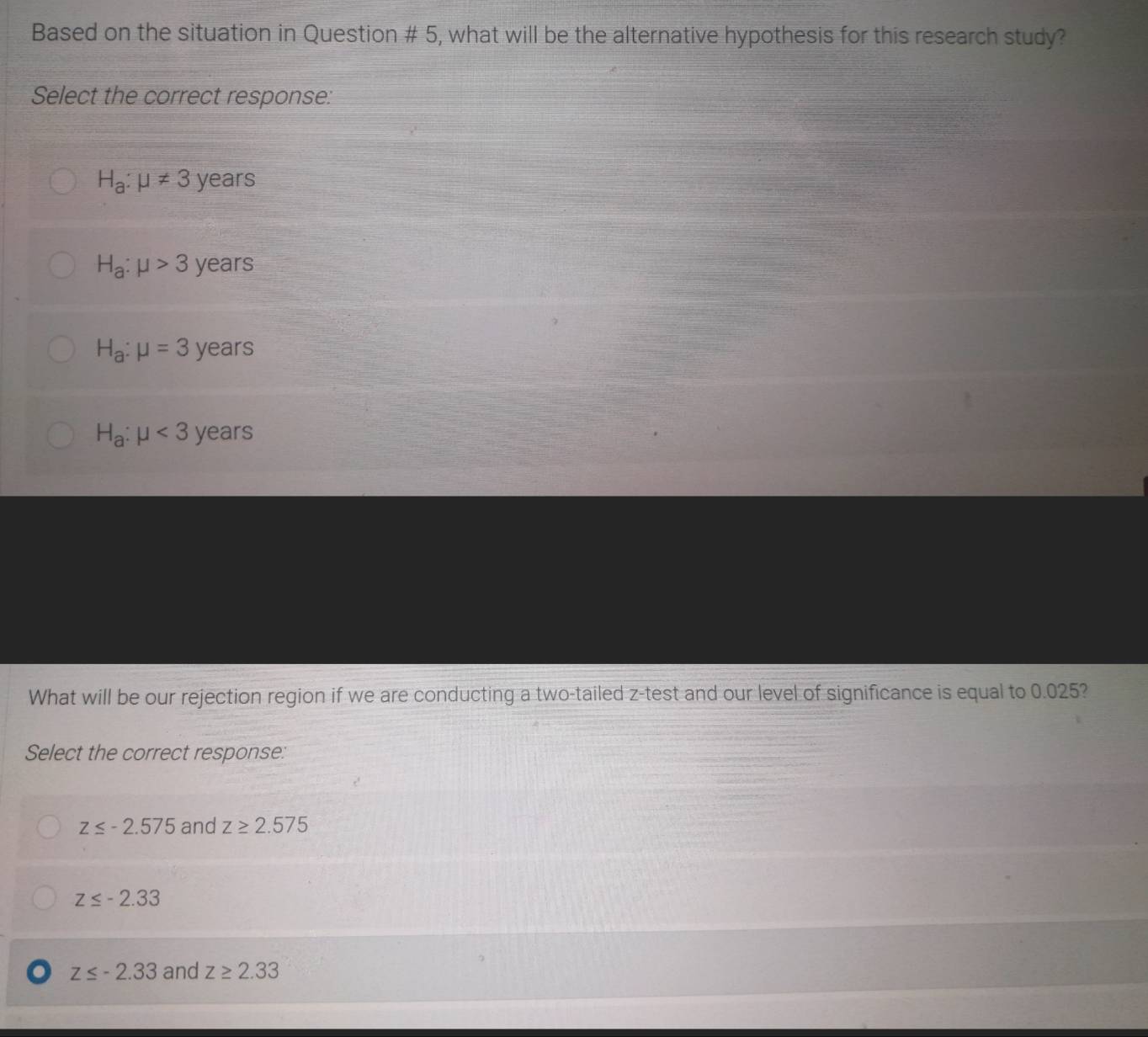 Based on the situation in Question # 5, what will be the alternative hypothesis for this research study?
Select the correct response:
H_a:mu != 3 years
H_a:mu >3 years
H_a:mu =3 years
H_a:mu <3 years
What will be our rejection region if we are conducting a two-tailed z -test and our level of significance is equal to 0.025?
Select the correct response:
z≤ -2.575 and z≥ 2.575
z≤ -2.33
z≤ -2.33 and z≥ 2.33