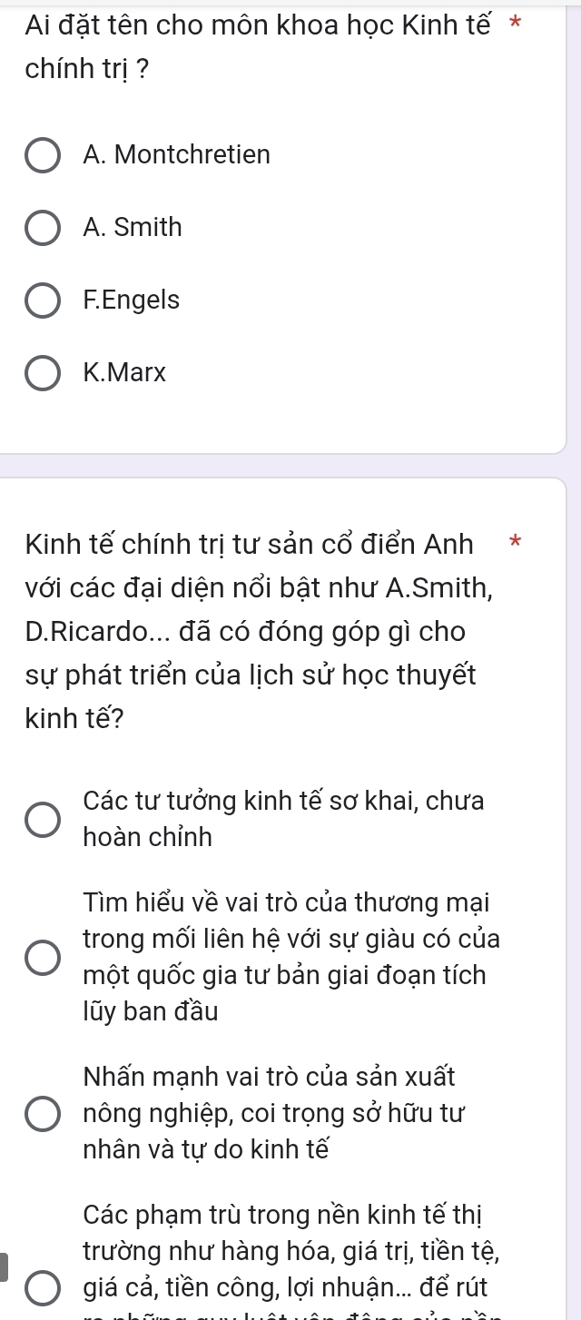 Ai đặt tên cho môn khoa học Kinh tế *
chính trị ?
A. Montchretien
A. Smith
F. Engels
K.Marx
Kinh tế chính trị tư sản cổ điển Anh*
với các đại diện nổi bật như A.Smith,
D.Ricardo... đã có đóng góp gì cho
sự phát triển của lịch sử học thuyết
kinh tế?
Các tư tưởng kinh tế sơ khai, chưa
hoàn chỉnh
Tìm hiểu về vai trò của thương mại
trong mối liên hệ với sự giàu có của
một quốc gia tư bản giai đoạn tích
lũy ban đầu
Nhấn mạnh vai trò của sản xuất
nông nghiệp, coi trọng sở hữu tư
nhân và tự do kinh tế
Các phạm trù trong nền kinh tế thị
trường như hàng hóa, giá trị, tiền tệ,
giá cả, tiền công, lợi nhuận... để rút