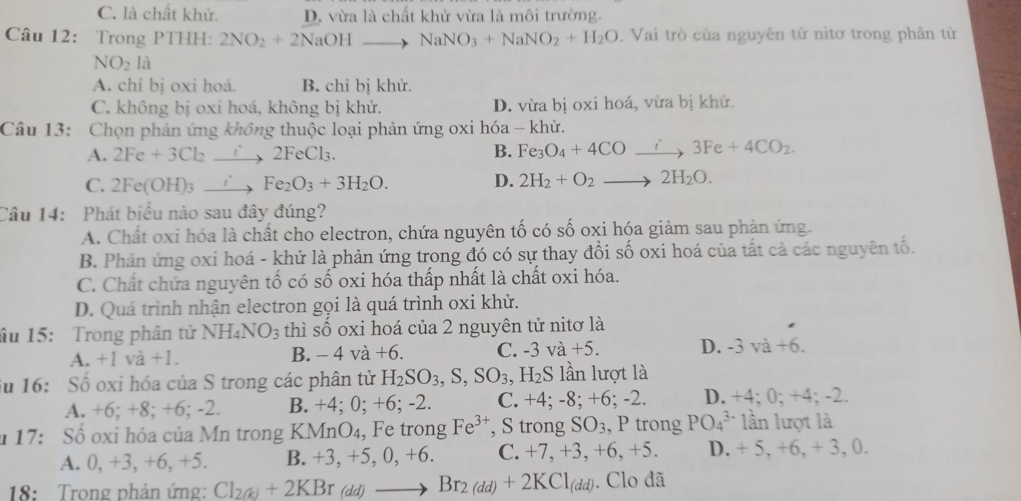 C. là chất khử. D. vừa là chất khử vừa là môi trường.
Câu 12: Trong PTHH: 2NO_2+2NaOHto NaNO_3+NaNO_2+H_2O , Vai trò của nguyên tử nitơ trong phân từ
NO_2la
A. chỉ bị oxi hoá. B. chỉ bị khử.
C. không bị oxi hoá, không bị khử. D. vừa bị oxi hoá, vừa bị khử.
Câu 13: Chọn phản ứng không thuộc loại phản ứng oxi hóa - khử.
A. 2Fe+3Cl_2 _  2FeCl_3. B. Fe_3O_4+4COxrightarrow i3Fe+4CO_2.
C. 2Fe(OH)_3 xrightarrow  Fe_2O_3+3H_2O.
D. 2H_2+O_2to 2H_2O.
Câu 14: Phát biểu nào sau đây đúng?
A. Chất oxi hóa là chất cho electron, chứa nguyên tố có số oxi hóa giảm sau phản ứng.
B. Phản ứng oxi hoá - khử là phản ứng trong đó có sự thay đổi số oxi hoá của tất cả các nguyên tố.
C. Chất chứa nguyên tố có số oxi hóa thấp nhất là chất oxi hóa.
D. Quá trình nhận electron gọi là quá trình oxi khử.
âu 15: Trong phân tử N NH_4NO_3 thì số oxi hoá của 2 nguyên tử nitơ là
A. +1 và +1. B. - 4 và +6. C. -3 và +5. D. -3va+6.
Su 16: Số oxi hóa của S trong các phân tử H_2SO_3,S,SO_3, ,H_2S lần lượt là
A. +6; +8; +6; -2. B. +4; 0; +6; -2. C. +4; -8; +6; -2.
D. +4; 0; +4; -2.
* 17: Số oxi hóa của Mn trong KMnO₄, Fe trong Fe^(3+) , S trong SO_3 , P trong PO_4^((3-) lần lượt là
A. 0, +3, +6, +5. B. +3, +5, 0, +6. C. +7, +3, +6, +5. D. + 5, +6, + 3, 0.
18:  Trong phản ứng: Cl_2(k))+2KBr_(dd)to Br_2(dd)+2KCl_(dd). Clo đã