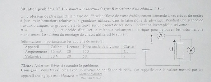 Situation problème N°1 : Estimer une incertitude type B et écriture d'un résultat. / 8pts 
Un professeur de physique de la classe de 1^(ere) scientifique de votre établissement demande à ses élèves de mettre 
à jour les informations relatives aux grandeurs utilisées dans le laboratoire de physique. Pendant une séance de 
travaux pratiques, un groupe d'élèves touve sur un paquet de résistors l'indication incompléète suivante :
R= + % et décide d'utiliser la méthode voltampère-métrique pour retouver les informations 
manquantes. Le schéma du montage du circuit utilisé est le suivant : 
Informations importantessur les appreils de mesure : 
Tâche : Aider ces élèves à resoudre le problème. 
Consigne : Vous travailierez avec un niveau de confiance de 95%. On rappelle que la valeur mesuré par un 
appareil analogique est : Mesure = (Leeture* Calibre)/Divisiontate .