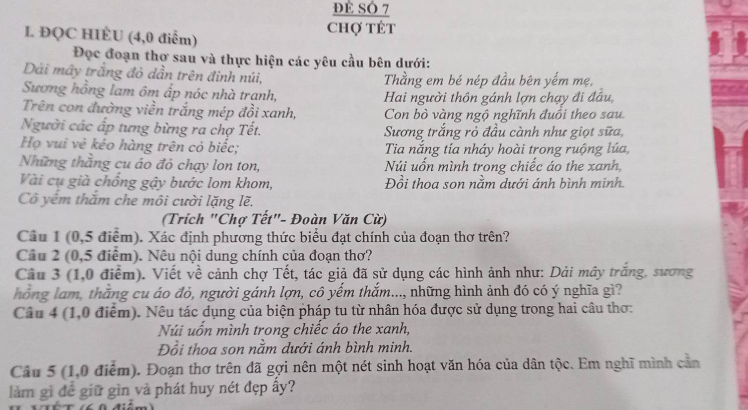 đE SÓ 7
chợ tét
I. ĐQC HIÈU (4,0 điểm)
Đọc đoạn thợ sau và thực hiện các yêu cầu bên dưới:
Dải mây trắng đỏ dần trên đinh núi,
Thằng em bé nép đầu bên yếm mẹ,
Sương hồng lam ôm ấp nóc nhà tranh,
Hai người thôn gánh lợn chạy đi đầu,
Trên con đường viền trắng mép đồi xanh,
Con bò vàng ngộ nghĩnh đuôi theo sau.
Người các ấp tưng bừng ra chợ Tết. Sương trắng rỏ đầu cành như giọt sữa,
Họ vui vẻ kéo hàng trên cỏ biếc; Tia nắng tía nháy hoài trong ruộng lúa
Những thằng cu áo đỏ chạy lon ton, Núi uốn mình trong chiếc áo the xanh,
Vài cụ già chống gậy bước lom khom, Đồi thoa son nằm dưới ánh bình minh.
Cô yêm thắm che môi cười lặng lẽ.
(Trích "Chợ Tết"- Đoàn Văn Cừ)
Câu 1 (0,5 điểm). Xác định phương thức biểu đạt chính của đoạn thơ trên?
Câu 2 (0,5 điểm). Nêu nội dung chính của đoạn thơ?
Câu 3 (1,0 điểm). Viết về cảnh chợ Tết, tác giả đã sử dụng các hình ảnh như: Dải mây trăng, sương
hóng lam, thăng cu áo đỏ, người gánh lợn, cô yếm thắm..., những hình ảnh đó có ý nghĩa gì?
Câu 4 (1,0 điểm). Nêu tác dụng của biện pháp tu từ nhân hóa được sử dụng trong hai câu thơ:
Núi uốn mình trong chiếc áo the xanh,
Đồi thoa son nằm dưới ánh bình minh.
Câu 5 (1,0 điểm). Đoạn thơ trên đã gợi nên một nét sinh hoạt văn hóa của dân tộc. Em nghĩ mình cản
làm gì để giữ gìn và phát huy nét đẹp ấy?