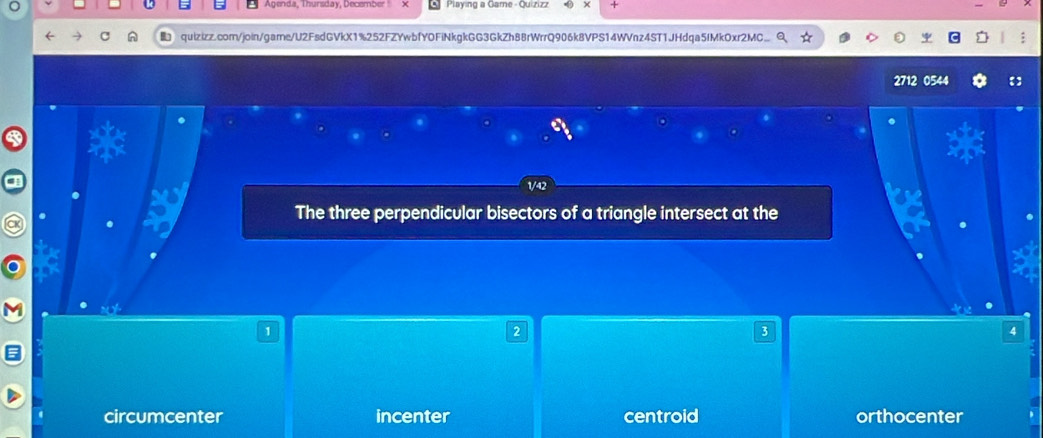 Agenda, Thunsday, December Playing a Game - Quizizz +
A quizizz.com/join/game/U2FsdGVkX1%252FZYwbfYOFiNkgkGG3GkZh88rWrrQ906k8VPS14WVnz4ST1JHdqa5IMkOxr2MC
2712 0544
The three perpendicular bisectors of a triangle intersect at the
1
2
3
4
circumcenter incenter centroid orthocenter