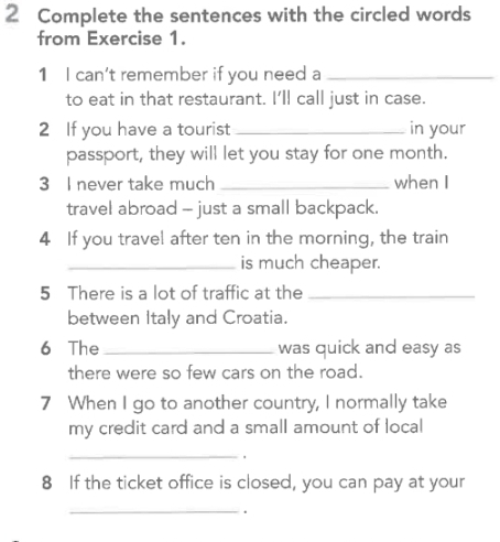 Complete the sentences with the circled words 
from Exercise 1. 
1 I can't remember if you need a_ 
to eat in that restaurant. I'll call just in case. 
2 If you have a tourist _in your 
passport, they will let you stay for one month. 
3 I never take much _when I 
travel abroad - just a small backpack. 
4 If you travel after ten in the morning, the train 
_is much cheaper. 
5 There is a lot of traffic at the_ 
between Italy and Croatia. 
6 The _was quick and easy as 
there were so few cars on the road. 
7 When I go to another country, I normally take 
my credit card and a small amount of local 
_ 
8 If the ticket office is closed, you can pay at your 
_.