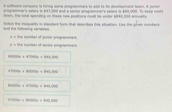 A software company is hiring some programmers to add to its development team. A junior
programmer's salary is $47,000 and a senior programmer's salary is $80,000. To keep costs
down, the total spending on these new positions must be under $840,000 annually.
Select the inequality in standard form that describes this situation. Use the given numbers
and the following variables.
x= the number of junior programmers
y= the number of senior programmers
80000x+47000y<840,000
47000x+80000y<840,000
80000x+47000y>840,000
47000x+80000y>840,000