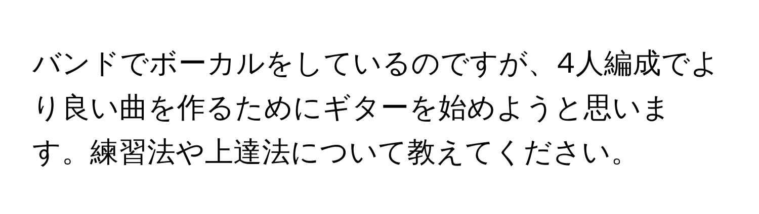 バンドでボーカルをしているのですが、4人編成でより良い曲を作るためにギターを始めようと思います。練習法や上達法について教えてください。