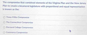 The compromise that combined elements of the Virginia Plan and the New Jersey
Plan to create a bicameral legislature with proportional and equal representation
is known as the:
Three-Fifths Compromise
The Connecticut Compromise
Electural College Compromiso
Commerce Compromise