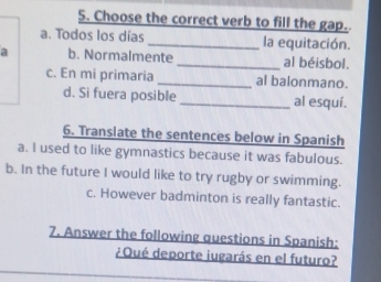 Choose the correct verb to fill the gap.
a. Todos los días _la equitación.
a b. Normalmente_ al béisbol.
c. En mi primaria _al balonmano.
d. Si fuera posible al esquí.
6. Translate the sentences below in Spanish
a. I used to like gymnastics because it was fabulous.
b. In the future I would like to try rugby or swimming.
c. However badminton is really fantastic.
7. Answer the following questions in Spanish:
¿ Qué deporte iugarás en el futuro?