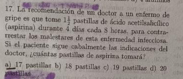 La recomendación de un doctor a un enfermo de
gripe es que tome 1 1/2 pasti illas de ácido acetilsalicílico
(aspirina) durante 4 días cada 8 horas. para contra-
restar los malestares de esta enfermedad infecciosa.
Si el paciente sigue cabalmente las indicaciones del
doctor, ¿cuántas pastillas de aspirina tomará?
a) 17 pastillas b) 18 pastillas c) 19 pastillas d) 20
pastillas