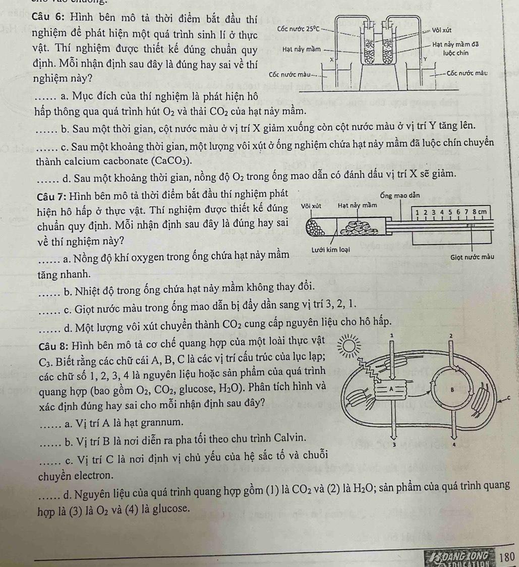 Hình bên mô tả thời điểm bắt đầu th
nghiệm để phát hiện một quá trình sinh lí ở thự
Vật. Thí nghiệm được thiết kế đúng chuần qu
định. Mỗi nhận định sau đây là đúng hay sai về th
nghiệm này? 
_a. Mục đích của thí nghiệm là phát hiện h
hấp thông qua quá trình hút O_2 và thài CO_2 của hạt nảy mầm.
_b. Sau một thời gian, cột nước màu ở vị trí X giảm xuống còn cột nước màu ở vị trí Y tăng lên.
_c. Sau một khoảng thời gian, một lượng vôi xút ở ống nghiệm chứa hạt nảy mầm đã luộc chín chuyển
thành calcium cacbonate (CaCO_3).
_d. Sau một khoảng thời gian, nồng độ O_2 trong ống mao dẫn có đánh dấu vị trí X sẽ giảm.
Câu 7: Hình bên mô tả thời điểm bắt đầu thí nghiệm phá
hiện hô hấp ở thực vật. Thí nghiệm được thiết kế đún
chuẩn quy định. Mỗi nhận định sau đây là đúng hay sa
về thí nghiệm này?
_a. Nồng độ khí oxygen trong ống chứa hạt nảy mầ
tăng nhanh.
_b. Nhiệt độ trong ống chứa hạt nảy mầm không thay đổi.
_c. Giọt nước màu trong ống mao dẫn bị đầy dần sang vị trí 3, 2, 1.
_d. Một lượng vôi xút chuyển thành CO_2 cung cấp nguyên liệu cho hô hấp.
Câu 8: Hình bên mô tả cơ chế quang hợp của một loài thực vật
C_3 A. Biết rằng các chữ cái A, B, C là các vị trí cấu trúc của lục lạp;
các chữ số 1, 2, 3, 4 là nguyên liệu hoặc sản phẩm của quá trình
quang hợp (bao gồm O_2,CO_2, , glucose, H_2O). Phân tích hình và
xác định đúng hay sai cho mỗi nhận định sau đây?
_a. Vị trí A là hạt grannum.
_b. Vị trí B là nơi diễn ra pha tối theo chu trình Calvin.
_c. Vị trí C là nơi định vị chủ yếu của hệ sắc tố và chuỗi
chuyền electron.
_d. Nguyên liệu của quá trình quang hợp gồm (1) là CO_2 và (2) là H_2O; sản phầm của quá trình quang
hợp là (3) là O_2 và (4) là glucose.
#SOANG LONG 180