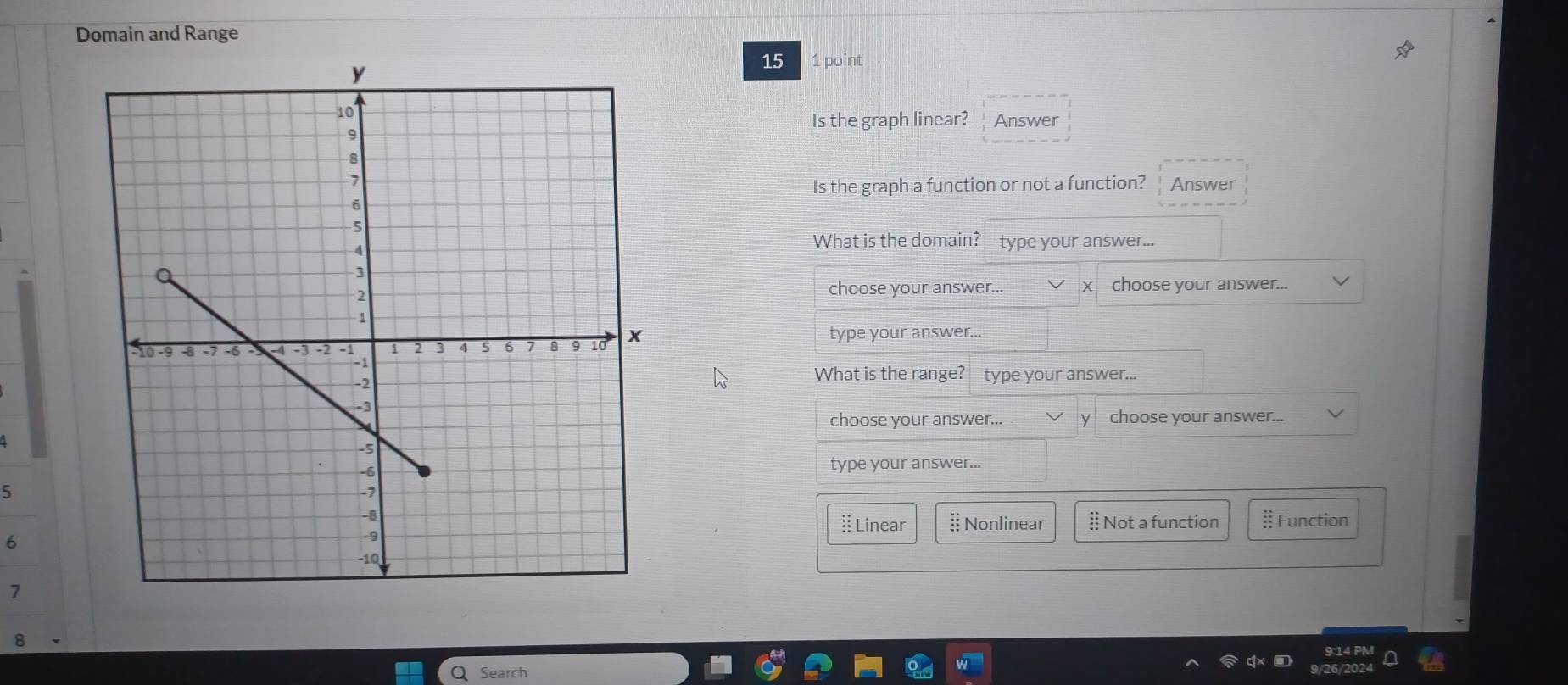 Domain and Range
15 1 point
Is the graph linear? Answer
Answer
Is the graph a function or not a function?
What is the domain? type your answer...
choose your answer... choose your answer...
type your answer...
What is the range? type your answer...
choose your answer... y choose your answer...
type your answer...
5
# Linear § Nonlinear § Not a function § Function
6
7
8
9:14 PM
Search 6/202