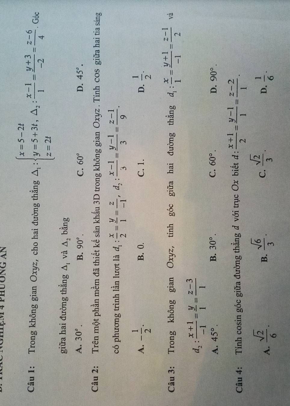 NGMệm 4 pHưÔng an
Câu 1: Trong không gian Oxyz, cho hai đường thắng △ _1:beginarrayl x=5-2t y=5+3t,△ _2: (x-1)/1 = (y+3)/-2 = (z-6)/4 . Góc
giữa hai đường thẳng △ _I và △ _2 bằng
A. 30°. B. 90°. C. 60° D. 45°.
Câu 2: Trên một phần mềm đã thiết kế sân khấu 3D trong không gian Oxyz . Tính cos giữa hai tia sáng
có phương trình lần lượt là d_1: x/2 = y/1 = z/-1 ,d_2: (x-1)/3 = (y-1)/3 = (z-1)/9 .
A. - 1/2 . B. 0. C. 1. D.  1/2 .
Câu 3: Trong không gian Oxyz, tính góc giữa hai đường thằng d_1: x/1 = (y+1)/-1 = (z-1)/2  và
d_2: (x+1)/-1 = y/1 = (z-3)/1 
A. 45°. B. 30°. C. 60°. D. 90°.
Câu 4: Tính cosin góc giữa đường thẳng d với trục Ox biết d:  (x+1)/2 = (y-1)/1 = (z-2)/1 .
B.  sqrt(6)/3 .  sqrt(2)/3 .
C.
D.
A.  sqrt(2)/6 .  1/6 .