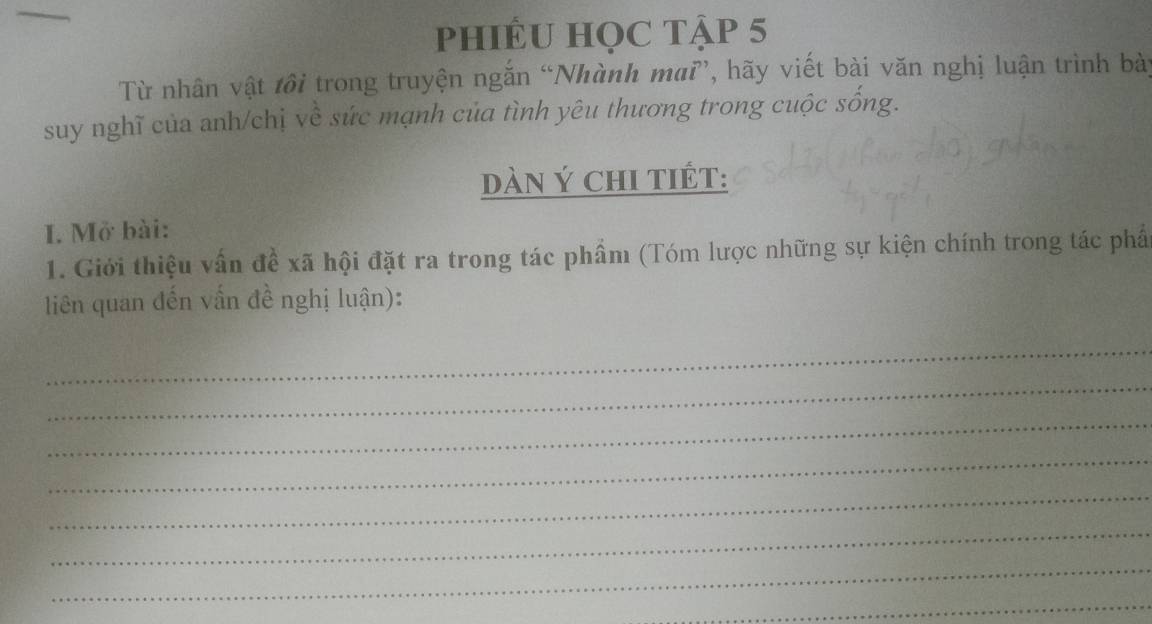 phiÊU HọC Tập 5 
Từ nhân vật tôi trong truyện ngắn “Nhành maĩ”, hãy viết bài văn nghị luận trình bày 
suy nghĩ của anh/chị về sức mạnh của tình yêu thương trong cuộc sống. 
dàN Ý chI tIÉT: 
I. Mở bài: 
1. Giới thiệu vấn đề xã hội đặt ra trong tác phẩm (Tóm lược những sự kiện chính trong tác phẩ 
liên quan đến vấn đề nghị luận): 
_ 
_ 
_ 
_ 
_ 
_ 
_ 
_