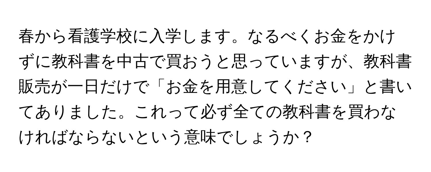 春から看護学校に入学します。なるべくお金をかけずに教科書を中古で買おうと思っていますが、教科書販売が一日だけで「お金を用意してください」と書いてありました。これって必ず全ての教科書を買わなければならないという意味でしょうか？