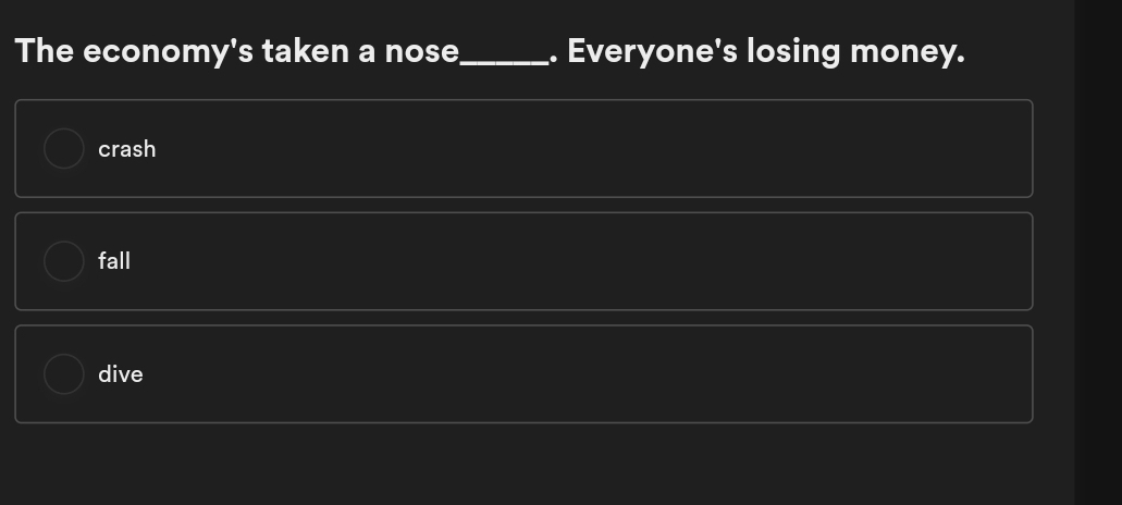 The economy's taken a nose_ . Everyone's losing money.
crash
fall
dive