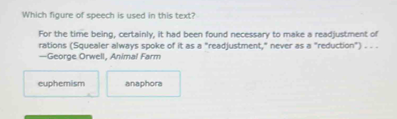 Which figure of speech is used in this text?
For the time being, certainly, it had been found necessary to make a readjustment of
rations (Squealer always spoke of it as a "readjustment," never as a "reduction") . . .
—George Orwell, Animal Farm
euphemism anaphora