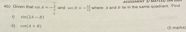 ASESSMENT 3/ MÄT133/ JAN 202- 
4b) Given that sin A=- 3/5  and sec B=- 13/12  where A and B lie in the same quadrant. Find 
i) sin (2A-B)
ii) cot (A+B)
(5 marks)