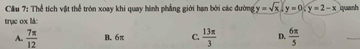 Cầu 7: Thể tích vật thể tròn xoay khi quay hình phẳng giới hạn bởi các đường y=sqrt(x), y=0, y=2-x quanh
trục ox là:
A.  7π /12  B. 6π C.  13π /3  D.  6π /5 