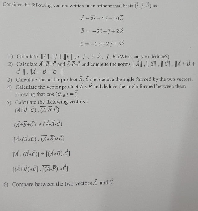 Consider the following vectors written in an orthonormal basis vector (l,vector j,vector k) as
vector A=vector 2i-4vector j-10vector k
vector B=-5vector i+vector j+2vector k
vector C=-1vector i+2vector j+5vector k
1) Calculate ||vector t||,||vector j||,||vector k||,vector i.vector j,vector k,vector j.vector k. (What can you deduce?)
2) Calculate vector A+vector B+vector C and vector A-vector B-vector C and compute the norms ||vector A||,||vector B||,||vector C||,||vector A+vector B+
vector C||,||vector A-vector B-vector C||
3) Calculate the scalar product vector A.vector C and deduce the angle formed by the two vectors.
4) Calculate the vector product vector Awedge vector B and deduce the angle formed between them
knowing that cos (θ _AB)= π /3 
5) Calculate the following vectors :
(vector A+vector B+vector C).vector (A-vector B-vector C)
(vector A+vector B+vector C)wedge vector (A-vector B-vector C)
[vector Awedge (vector Bwedge vector C).vector (Awedge vector B)wedge vector C]
[vector A.(vector Bwedge vector C)]+vector [(Awedge vector B).vector C]
[(vector A+vector B)wedge vector C]· vector [(A-vector B)wedge vector C]
6) Compare between the two vectors vector A and vector C