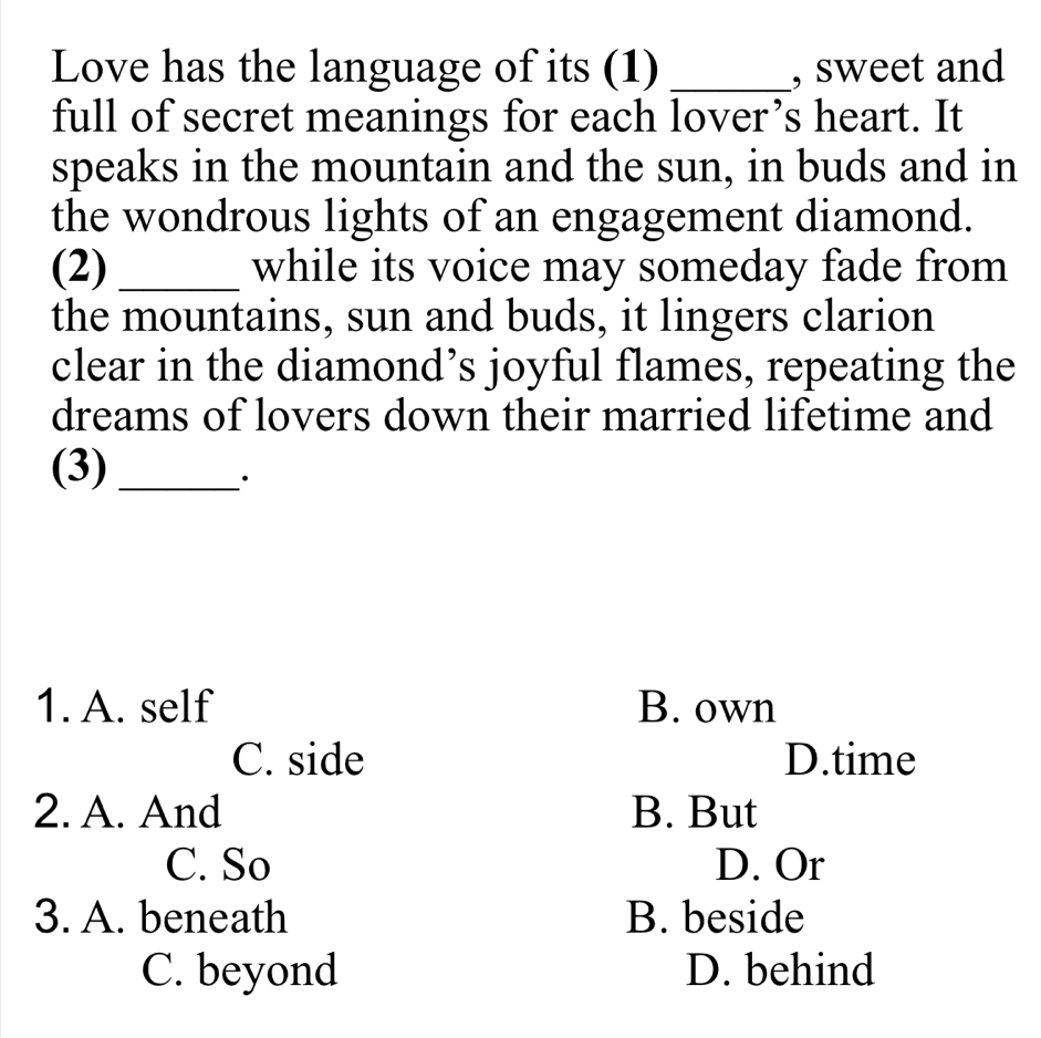 Love has the language of its (1) _, sweet and
full of secret meanings for each lover’s heart. It
speaks in the mountain and the sun, in buds and in
the wondrous lights of an engagement diamond.
(2) _while its voice may someday fade from
the mountains, sun and buds, it lingers clarion
clear in the diamond’s joyful flames, repeating the
dreams of lovers down their married lifetime and
(3)_
·
1. A. self B. own
C. side D.time
2. A. And B. But
C. So D. Or
3. A. beneath B. beside
C. beyond D. behind