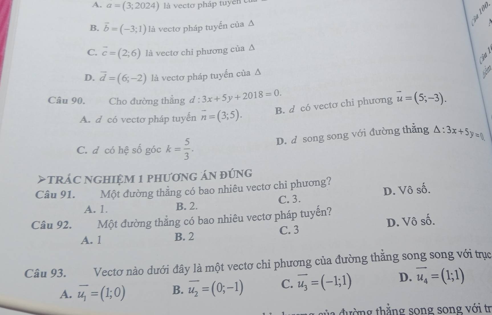 A. a=(3;2024) là vectơ pháp tuyen c
B. vector b=(-3;1) là vectơ pháp tuyến của Δ

C. overline c=(2;6) là vectơ chi phương của Δ
Cậu l
D. overline d=(6;-2) là vectơ pháp tuyến của Δ
têm
Câu 90. Cho đường thẳng d:3x+5y+2018=0. vector u=(5;-3). 
B. d có vectơ chi phương
A. d có vectơ pháp tuyến overline n=(3;5).
D. d song song với đường thẳng △ :3x+5y=0
C. d có hệ số góc k= 5/3 . 
> tRÁC NGHIệM 1 PHƯơNG ÁN đúNG
Câu 91. Một đường thẳng có bao nhiêu vectơ chi phương?
C. 3. D. Vô số.
A. 1. B. 2.
Câu 92. Một đường thẳng có bao nhiêu vectơ pháp tuyến?
C. 3 D. Vô số.
A. 1 B. 2
Câu 93. Vectơ nào dưới đây là một vectơ chỉ phương của đường thẳng song song với trục
A. vector u_1=(1;0)
B. vector u_2=(0;-1)
C. vector u_3=(-1;1)
D. vector u_4=(1;1)
đường thẳng song song với tr