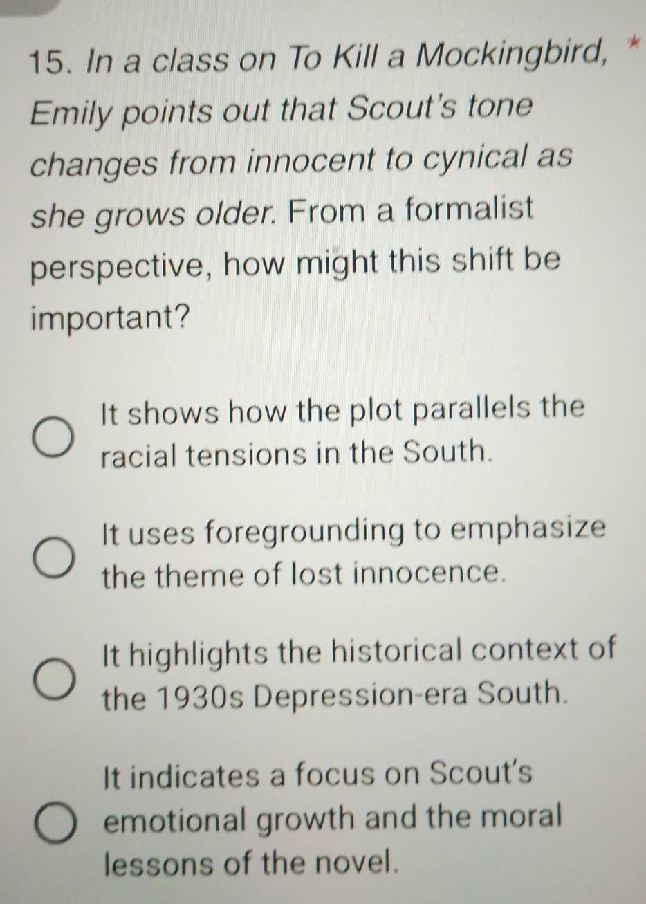 In a class on To Kill a Mockingbird, *
Emily points out that Scout's tone
changes from innocent to cynical as
she grows older. From a formalist
perspective, how might this shift be
important?
It shows how the plot parallels the
racial tensions in the South.
It uses foregrounding to emphasize
the theme of lost innocence.
It highlights the historical context of
the 1930s Depression-era South.
It indicates a focus on Scout's
emotional growth and the moral
lessons of the novel.