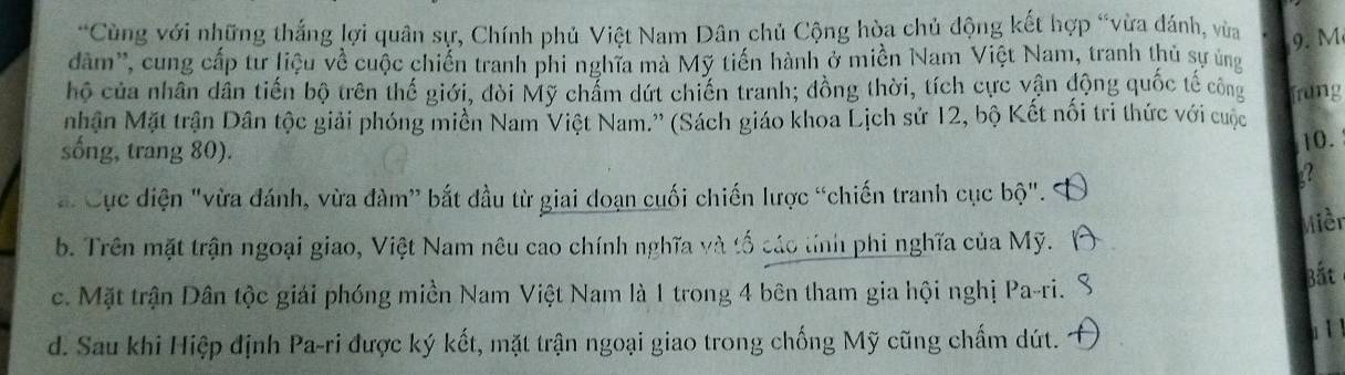 Cùng với những thắng lợi quân sự, Chính phủ Việt Nam Dân chủ Cộng hòa chủ động kết hợp “vừa đánh, vùa 9. M
dăm'', cung cấp tư liệu về cuộc chiến tranh phi nghĩa mà Mỹ tiến hành ở miền Nam Việt Nam, tranh thủ sự ủng
hộ của nhân dân tiến bộ trên thế giới, đòi Mỹ chẩm dứt chiến tranh; đồng thời, tích cực vận động quốc tế công frung
nhận Mặt trận Dân tộc giải phóng miền Nam Việt Nam.'' (Sách giáo khoa Lịch sử 12, bộ Kết nổi tri thức với cuộc
sống, trang 80).
10.
a
a. Cục diện "vừa đánh, vừa đàm” bắt đầu từ giai doạn cuối chiến lược “chiến tranh cục bộ".
b. Trên mặt trận ngoại giao, Việt Nam nêu cao chính nghĩa và tổ cáo tính phi nghĩa của Mỹ. Miềr
c. Mặt trận Dân tộc giải phóng miền Nam Việt Nam là 1 trong 4 bên tham gia hội nghị Pa-ri. Bắt
d. Sau khi Hiệp định Pa-ri được ký kết, mặt trận ngoại giao trong chống Mỹ cũng chấm dút.