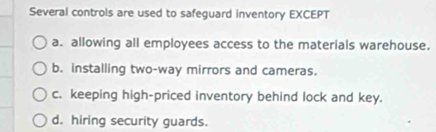 Several controls are used to safeguard inventory EXCEPT
a. allowing all employees access to the materials warehouse.
b. installing two-way mirrors and cameras.
c. keeping high-priced inventory behind lock and key.
d. hiring security guards.