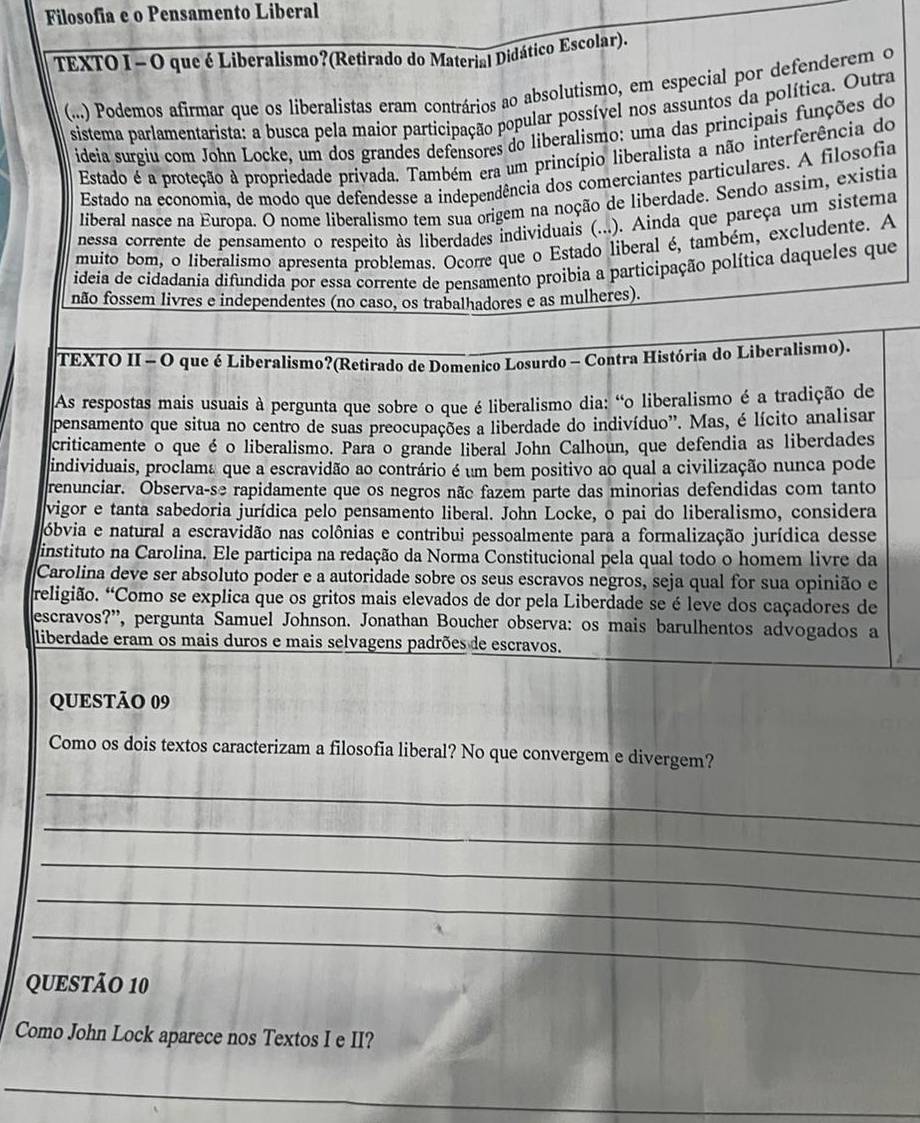 Filosofia e o Pensamento Liberal
TEXTO I - O que é Liberalismo?(Retirado do Material Didático Escolar).
(...) Podemos afirmar que os liberalistas eram contrários ao absolutismo, em especial por defenderem o
sistema parlamentarista: a busca pela maior participação popular possível nos assuntos da política. Outra
ideia surgiu com John Locke, um dos grandes defensores do liberalismo: uma das principais funções do
Estado é a proteção à propriedade privada. Também era um princípio liberalista a não interferência do
Estado na economia, de modo que defendesse a independência dos comerciantes particulares. A filosofia
liberal nasce na Europa. O nome liberalismo tem sua origem na noção de liberdade. Sendo assim, existia
nessa corrente de pensamento o respeito às liberdades individuais (...). Ainda que pareça um sistema
muito bom, o liberalismo apresenta problemas. Ocorre que o Estado liberal é, também, excludente. A
ideia de cidadanía difundida por essa corrente de pensamento proibia a participação política daqueles que
não fossem livres e independentes (no caso, os trabalhadores e as mulheres).
TEXTO II - O que é Liberalismo?(Retirado de Domenico Losurdo - Contra História do Liberalismo).
As respostas mais usuais à pergunta que sobre o que é liberalismo dia: “o liberalismo é a tradição de
pensamento que situa no centro de suas preocupações a liberdade do indivíduo'. Mas, é lícito analisar
criticamente o que é o liberalismo. Para o grande liberal John Calhoun, que defendia as liberdades
individuais, proclama que a escravidão ao contrário é um bem positivo ao qual a civilização nunca pode
renunciar. Observa-se rapidamente que os negros não fazem parte das minorias defendidas com tanto
vigor e tanta sabedoria jurídica pelo pensamento liberal. John Locke, o pai do liberalismo, considera
óbvia e natural a escravidão nas colônias e contribui pessoalmente para a formalização jurídica desse
instituto na Carolina. Ele participa na redação da Norma Constitucional pela qual todo o homem livre da
Carolina deve ser absoluto poder e a autoridade sobre os seus escravos negros, seja qual for sua opinião e
religião. “Como se explica que os gritos mais elevados de dor pela Liberdade se é leve dos caçadores de
escravos?'', pergunta Samuel Johnson. Jonathan Boucher observa: os mais barulhentos advogados a
liberdade eram os mais duros e mais selvagens padrões de escravos.
QUESTÃO 09
Como os dois textos caracterizam a filosofia liberal? No que convergem e divergem?
_
_
_
_
_
QUESTÃO 10
Como John Lock aparece nos Textos I e II?
_