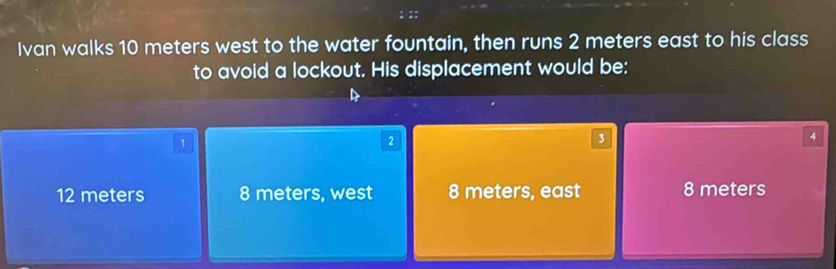 Ivan walks 10 meters west to the water fountain, then runs 2 meters east to his class
to avoid a lockout. His displacement would be:
1
2
3
4
12 meters 8 meters, west 8 meters, east 8 meters