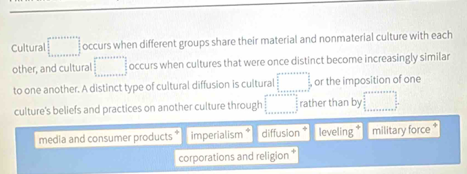 Cultural beginarrayr cm^(a+b+c+e):  b/a   b/a  +senen+cen+c+eendarray occurs when different groups share their material and nonmaterial culture with each
other, and cultural beginarrayr c^2+x+x+a* b*  a/2   b/2  frac ax+a+a2 occurs when cultures that were once distinct become increasingly similar
to one another. A distinct type of cultural diffusion is cultural beginarrayr c^2* x* x* x* x frac  4/5   4/5   4/5 x* x* x* x* x* x^(frac 4)5  4/5 x* x* x* x* x^(frac 4)5endarray or the imposition of one
culture's beliefs and practices on another culture through □^2+x+x+x=6 frac 4^ p frac x=  3/2  +x+x+a=x+x+a^ 5/n  hline endarray rather than by beginarrayr ab=a* a+a* a+b  3/2 b xa  a/b  frac a+b+c+a+b+c=□^(frac a)b=
media and consumer products “ imperialism diffusion * leveling military force *
corporations and religion *