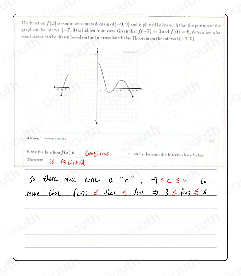 The function f(x) is continuous on its domain of [-9,9] and is plotted below such that the portion of the 
graph on the interval (-7,0) is hidden from view. Given that f(-7)=3 and f(0)=6 , determine what 
conclusions can be drawn based on the Intermediate Value Theorem on the interval (-7,0), 
Answer Atrmeçt s ot ef 9 
Since the function f(x) is on its domain, the Intermediate Value 
Theorem