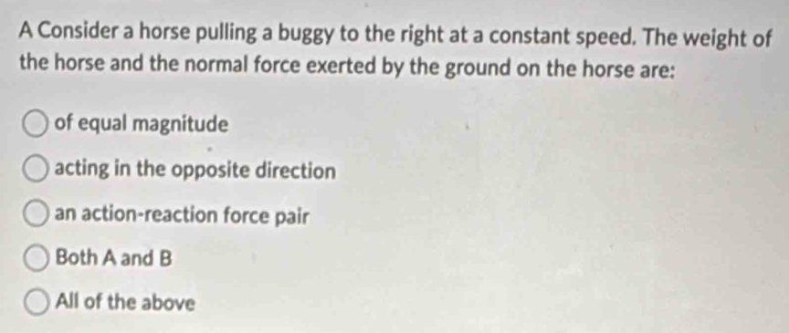 A Consider a horse pulling a buggy to the right at a constant speed. The weight of
the horse and the normal force exerted by the ground on the horse are:
of equal magnitude
acting in the opposite direction
an action-reaction force pair
Both A and B
All of the above