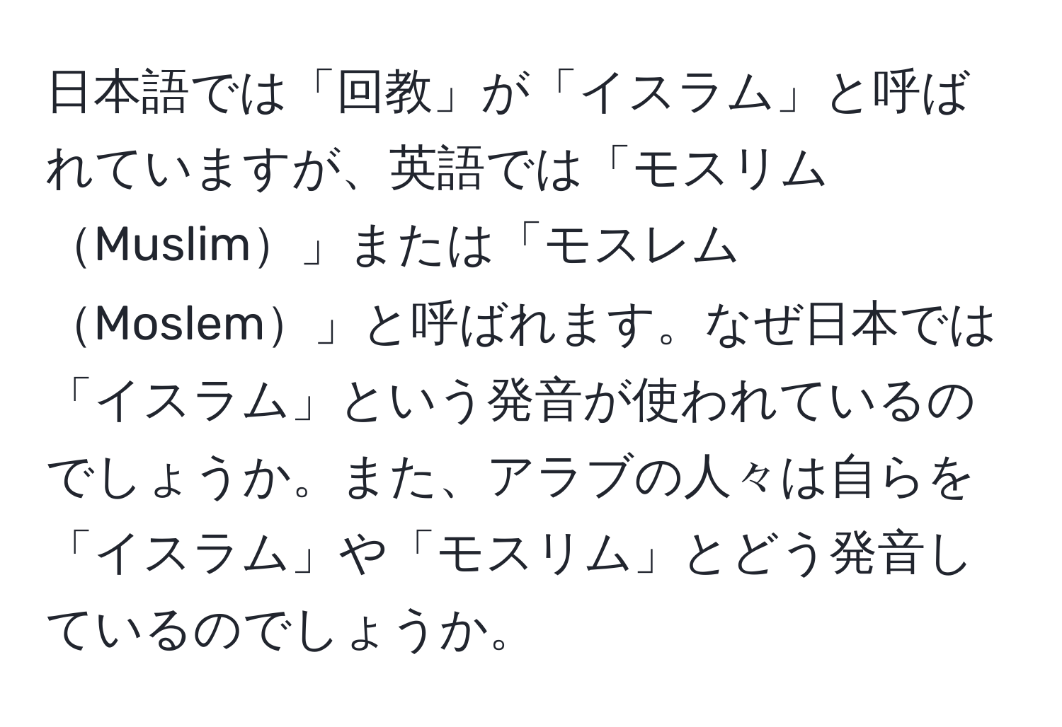 日本語では「回教」が「イスラム」と呼ばれていますが、英語では「モスリムMuslim」または「モスレムMoslem」と呼ばれます。なぜ日本では「イスラム」という発音が使われているのでしょうか。また、アラブの人々は自らを「イスラム」や「モスリム」とどう発音しているのでしょうか。