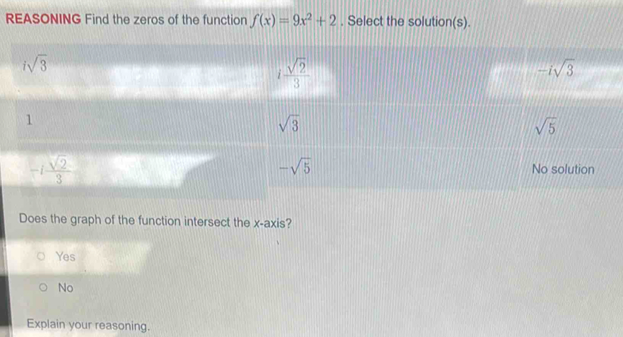 REASONING Find the zeros of the function f(x)=9x^2+2. Select the solution(s).
isqrt(3)
i sqrt(2)/3 
-isqrt(3)
1
sqrt(3)
sqrt(5)
-i sqrt(2)/3 
-sqrt(5) No solution
Does the graph of the function intersect the x-axis?
Yes
No
Explain your reasoning.