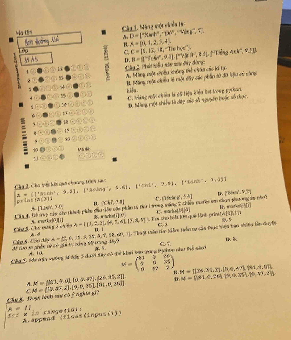 Máng một chiều là:
Họ tên
A. D= ''^/prime ,'',^circ ,'','prime Vang^(circ ,7],)
B. A= 0,1,2,3,4 ,
Lớp Anh'',9.5JJ,
C. C= 6,12,18,''Tinhoe'' , B=[(^wToan°,9.0endbmatrix , 'prime V 11^(beta)t1/'',8.5],f'' Tiếng
D.
1② ⑥⑥ 12
Câu 2. Phát biểu nào sau đây đúng:
2⑤ A① 13 ⑥
A. Máng một chiều không thể chứa các kí tự,
3 ⑥⑥⑥ 14 a a ⑥ B. Máng một chiều là một đãy các phần từ đữ liệu có cùng
kiêu,
4② ⑥ 15 (⑥)
⑤ 16 a a C. Màng một chiều là dữ liệu kiểu list trong python.
6 a ⑥⑥ 17 ω⑥ a D. Màng một chiều là đây các số nguyên hoặc số thực.
7 ①⑥⑥ 18 a D a ⑥
8 ①⑤②⑤ 1 ②⑥
9 20 ② ②①
10 Mã đế:
11 a a )(2)(3)(4)
Câu 3. Cho biết kết quá chương trình sau: A= ('3ln h',9.2),('80ln g',5.6),('Ch1',7.8),('1.1mh',7,01)
print(A(31)
C. ['Holang,5.6] D. ['Binit,9.2]
['Ch',7.8]
Câu 4 Đ En thành phần đầu tiên của phần từ thứ 1 trong máng 2 chiều marks em chọn phương ân nào?
A [1.inh,7.0]
D. marks i10
A. marks 010 B. marks (i)(o) C. mark (s[0](0)
D. 5
Câu 5 Cho máng 2 chiều A= (1,2,3),(4,5,6), 7,8,9 ] J. Em cho biết kết quá lệnh print(. A(0)(11)
C. 2
l
A. 4
để tìm ra phần từ có giá trị bằng 60 trong đây? A= 2,6,15,3,29,0,7,58,60,1. Thuật toán tìm kiểm tuần tự cần thực hiện bao nhiêu lần duyệt
Câu 6 Cho dây
C. L D. 3.
A. 10
Cầâu Z Ma trận vuỡng M bậc 3 dưới đây có thể khai báo trong Python như thế nào?
M=beginpmatrix 81&0&26 9&0&35 0&47&2endpmatrix M= (26,35,2),(0,0,47),(81,9,0)
A M= (81,9,0),[0,0,47],[26,35,2] ,
B. M= (81,0,26],(9,0,35),(0,47,2)
D.
C.
Câu &. Đoạn lệnh sau có ý nghĩa gì? M= (0,47,2),(9,0,35),[81,0,26] ,
A=[]
10xx r in  rangs (10)
A.append (fleat(input()))