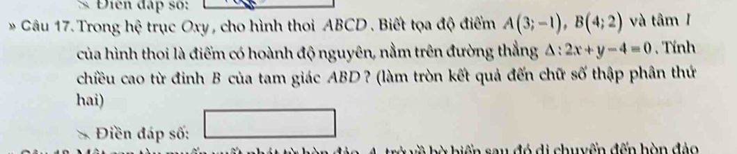 Điền đấp số: 
Câu 17. Trong hệ trục Oxy , cho hình thoi ABCD. Biết tọa độ điểm A(3;-1), B(4;2) và tâm I 
của hình thoi là điểm có hoành độ nguyên, nằm trên đường thẳng △ :2x+y-4=0. Tính 
chiều cao từ đinh B của tam giác ABD ? (làm tròn kết quả đến chữ số thập phân thứ 
hai) 
Điền đáp số: 
bờ biển sau đó di chuyển đến hòn đảo