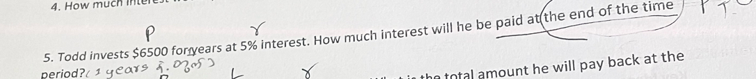 How much inter 
5. Todd invests $6500 for years at 5% interest. How much interest will he be paid at the end of the time 
period 
total amount he will pay back at the