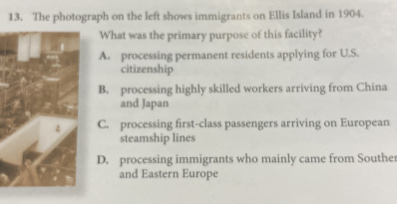 The photograph on the left shows immigrants on Ellis Island in 1904.
What was the primary purpose of this facility?
A. processing permanent residents applying for U.S.
citizenship
B. processing highly skilled workers arriving from China
and Japan
C. processing first-class passengers arriving on European
steamship lines
D. processing immigrants who mainly came from Souther
and Eastern Europe