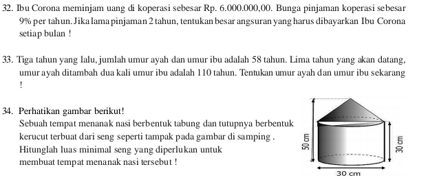 Ibu Corona meminjam uang di koperasi sebesar Rp. 6.000.000,00. Bunga pinjaman koperasi sebesar
9% per tahun. Jika lama pinjaman 2 tahun, tentukan besar angsuran yang harus dibayarkan Ibu Corona 
setiap bulan ! 
33. Tiga tahun yang lalu, jumlah umur ayah dan umur ibu adalah 58 tahun. Lima tahun yang akan datang, 
umur ayah ditambah dua kali umur ibu adalah 110 tahun. Tentukan umur ayah dan umur ibu sekarang 
! 
34. Perhatikan gambar berikut! 
Sebuah tempat menanak nasi berbentuk tabung dan tutupnya berbentuk 
kerucut terbuat dari seng seperti tampak pada gambar di samping . 
Hitunglah luas minimal seng yang diperlukan untuk 
membuat tempat menanak nasi tersebut !