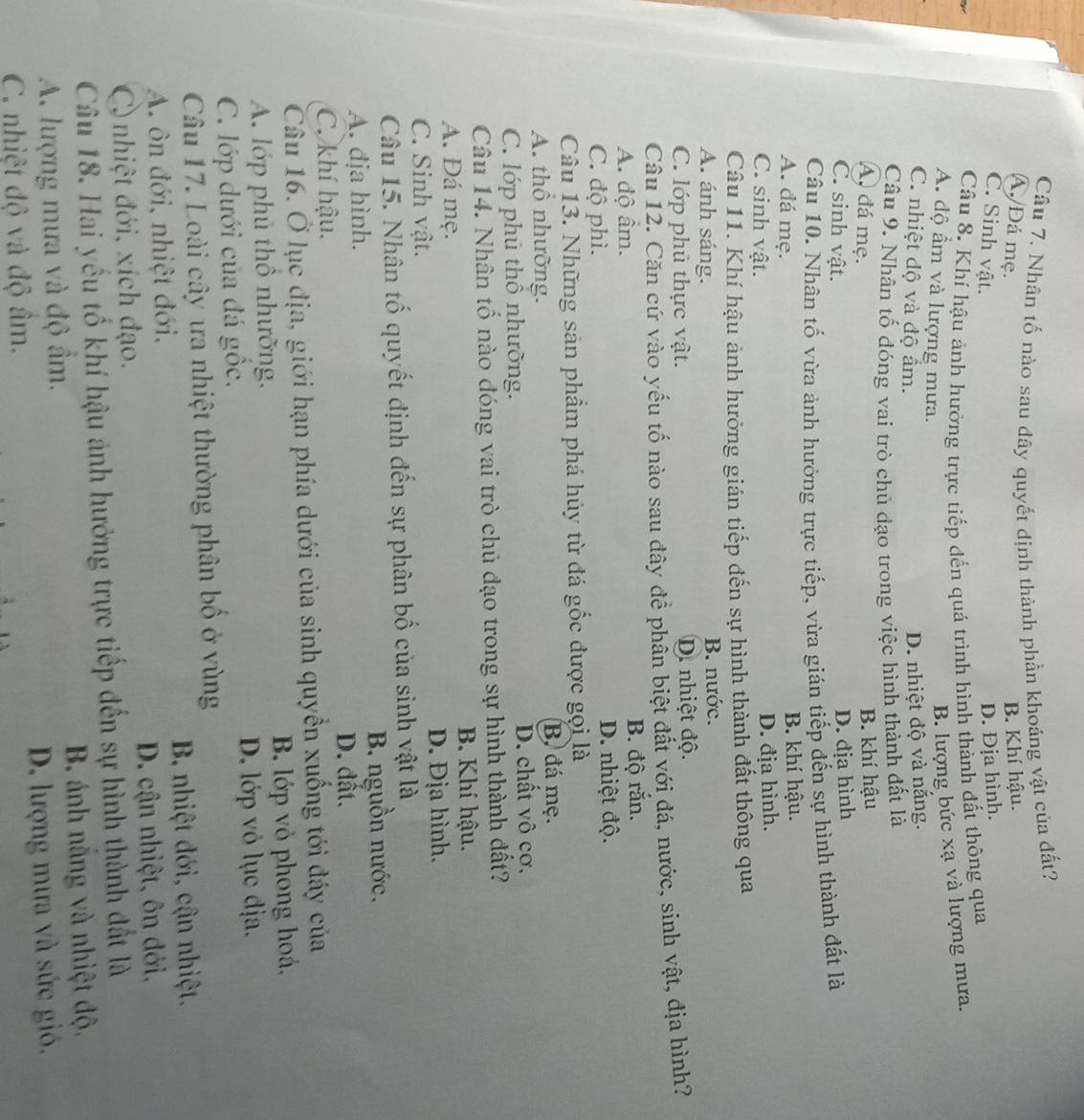 Nhân tố nào sau đây quyết định thành phần khoáng vật của đất?
Á. Đá mẹ. B. Khí hậu.
C. Sinh vật.
D. Địa hình.
Câu 8. Khí hậu ảnh hưởng trực tiếp đến quá trình hình thành đất thông qua
A. độ ẩm và lượng mưa.
B. lượng bức xạ và lượng mưa.
C. nhiệt độ và độ ẩm.
D. nhiệt độ và năng.
Câu 9. Nhân tố đóng vai trò chủ đạo trong việc hình thành đất là
A, đá mẹ.
B. khí hậu
C. sinh vật.
D. địa hình
Câu 10. Nhân tố vừa ảnh hưởng trực tiếp, vừa gián tiếp đến sự hình thành đất là
A. đá mẹ.
B. khí hậu.
C. sinh vật.
D. địa hình.
Câu 11. Khí hậu ảnh hưởng gián tiếp đến sự hình thành đất thông qua
A. ánh sáng. B. nước.
C. lớp phủ thực vật. D. nhiệt độ.
Câu 12. Căn cứ vào yếu tố nào sau đây đề phân biệt đất với đá, nước, sinh vật, địa hình?
A. độ âm. B. độ rắn.
C. độ phì. D. nhiệt độ.
Câu 13. Những sản phầm phá húy từ đá gốc được gọi là
A. thổ nhưỡng. B, đá mẹ.
C. lớp phủ thổ nhưỡng. D. chất vô cơ.
Câu 14. Nhân tố nào đóng vai trò chủ đạo trong sự hình thành đất?
A. Đá mẹ. B. Khí hậu.
C. Sinh vật. D. Địa hình.
Câu 15. Nhân tố quyết định đến sự phân bố của sinh vật là
A. địa hình. B. nguồn nước,
D. đất.
C. khí hậu.
Câu 16. Ở lục địa, giới hạn phía dưới của sinh quyền xuống tới đáy của
A. lớp phủ thô nhưỡng. B. lớp vỏ phong hoá,
C. lớp dưới của đá gốc, D. lớp vỏ lục địa.
Câu 17. Loài cây ưa nhiệt thường phân bố ở vùng
A. ôn đới, nhiệt đới,  B nhiệt đới, cận nhiệt.
C  nhiệt đới, xích đạo. D. cận nhiệt, ôn đới,
Câu 18. Hai yếu tố khí hậu ảnh hưởng trực tiếp đến sự hình thành đất là
A. lượng mưa và độ âm. B. ánh năng và nhiệt độ,
C. nhiệt độ và độ âm. D. lượng mưa và sức gió,