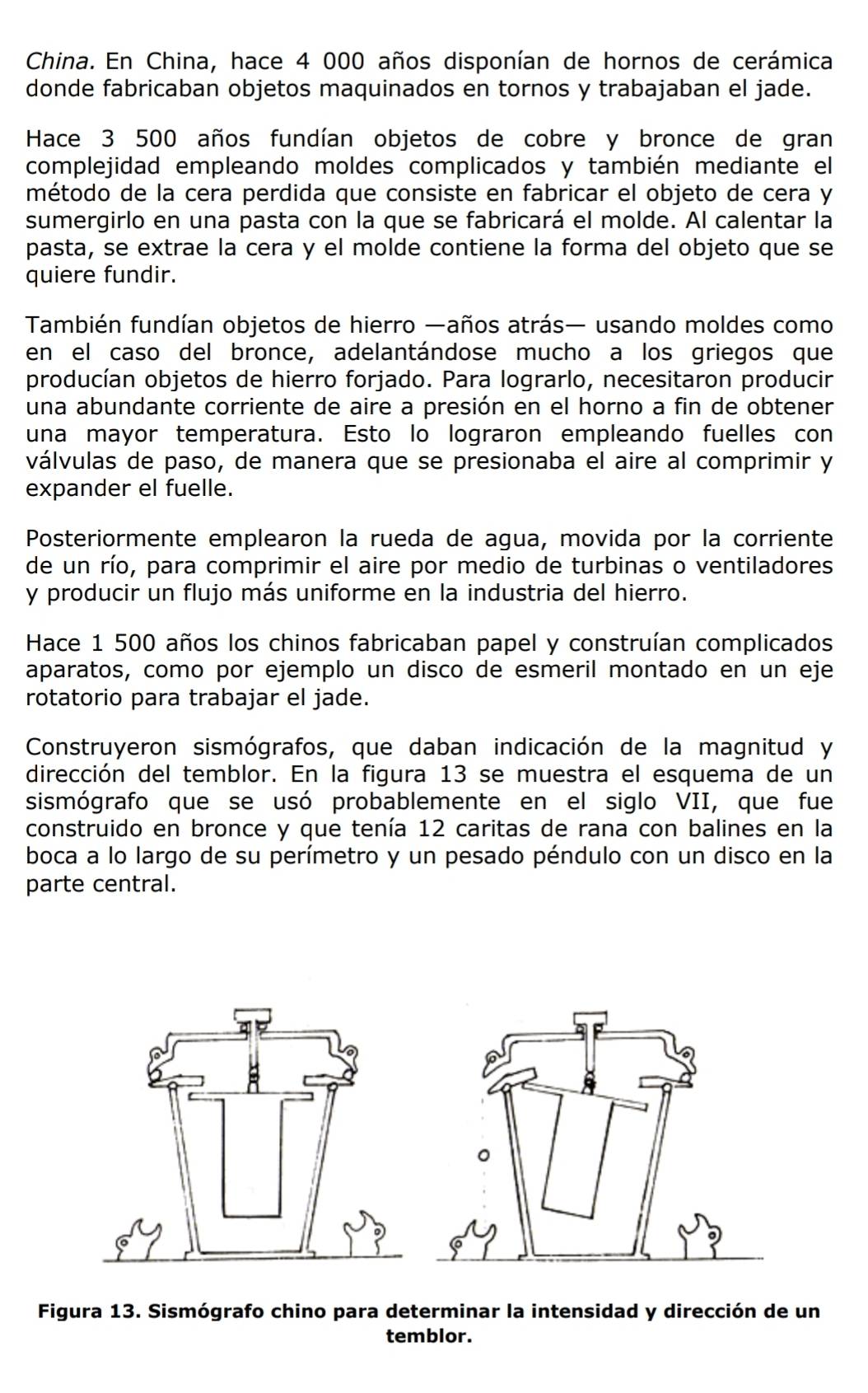 China. En China, hace 4 000 años disponían de hornos de cerámica
donde fabricaban objetos maquinados en tornos y trabajaban el jade.
Hace 3 500 años fundían objetos de cobre y bronce de gran
complejidad empleando moldes complicados y también mediante el
método de la cera perdida que consiste en fabricar el objeto de cera y
sumergirlo en una pasta con la que se fabricará el molde. Al calentar la
pasta, se extrae la cera y el molde contiene la forma del objeto que se
quiere fundir.
También fundían objetos de hierro —años atrás— usando moldes como
en el caso del bronce, adelantándose mucho a los griegos que
producían objetos de hierro forjado. Para lograrlo, necesitaron producir
una abundante corriente de aire a presión en el horno a fin de obtener
una mayor temperatura. Esto lo lograron empleando fuelles con
válvulas de paso, de manera que se presionaba el aire al comprimir y
expander el fuelle.
Posteriormente emplearon la rueda de agua, movida por la corriente
de un río, para comprimir el aire por medio de turbinas o ventiladores
y producir un flujo más uniforme en la industria del hierro.
Hace 1 500 años los chinos fabricaban papel y construían complicados
aparatos, como por ejemplo un disco de esmeril montado en un eje
rotatorio para trabajar el jade.
Construyeron sismógrafos, que daban indicación de la magnitud y
dirección del temblor. En la figura 13 se muestra el esquema de un
sismógrafo que se usó probablemente en el siglo VII, que fue
construido en bronce y que tenía 12 caritas de rana con balines en la
boca a lo largo de su perímetro y un pesado péndulo con un disco en la
parte central.
Figura 13. Sismógrafo chino para determinar la intensidad y dirección de un
temblor.