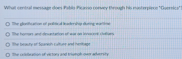 What central message does Pablo Picasso convey through his masterpiece "Guernica"?
The glorification of political leadership during wartime
The horrors and devastation of war on innocent civilians
The beauty of Spanish culture and heritage
The celebration of victory and triumph over adversity