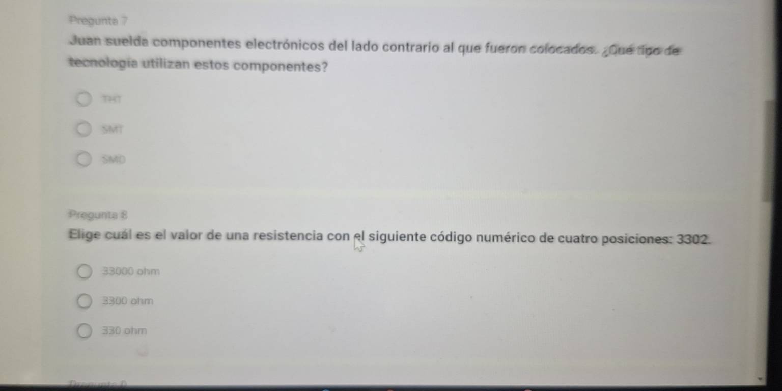 Pregunta 7
Juan suelda componentes electrónicos del lado contrario al que fueron colocados. ¿Que tipo de
tecnología utilizan estos componentes?
THT
SMT
SMD
Pregunta 8
Elige cuál es el valor de una resistencia con el siguiente código numérico de cuatro posiciones: 3302.
33000 ohm
3300 ohm
330 ohm