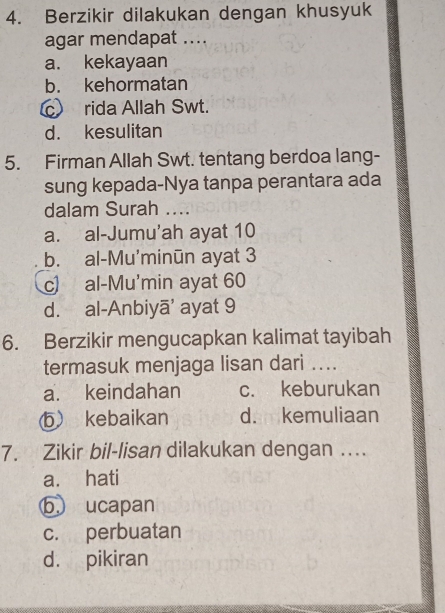 Berzikir dilakukan dengan khusyuk
agar mendapat ....
a. kekayaan
b. kehormatan
c rida Allah Swt.
d. kesulitan
5. Firman Allah Swt. tentang berdoa lang-
sung kepada-Nya tanpa perantara ada
dalam Surah ....
a. al-Jumu’ah ayat 10
b. al-Mu'minūn ayat 3
c) al-Mu'min ayat 60
d. al-Anbiyā' ayat 9
6. Berzikir mengucapkan kalimat tayibah
termasuk menjaga lisan dari ....
a. keindahan c. keburukan
b kebaikan d. kemuliaan
7. Zikir bil-lisan dilakukan dengan …..
a. hati
b. ucapan
c. perbuatan
d. pikiran