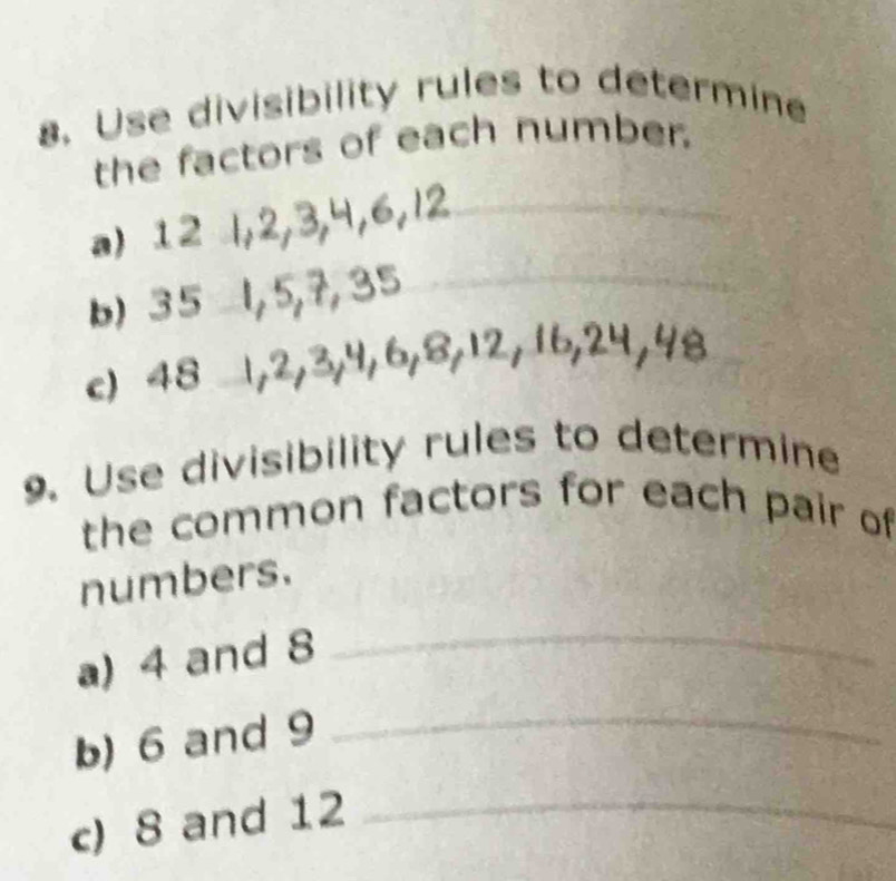 Use divisibility rules to determine 
_ 
the factors of each number. 
a) 12 l, 2
b) 35 1, 5, 7, 3 _ 
c) 48 1, 2, 3, 4, 
9. Use divisibility rules to determine 
the common factors for each pair of 
numbers. 
a) 4 and 8
_ 
b) 6 and 9
_ 
c) 8 and 12 _