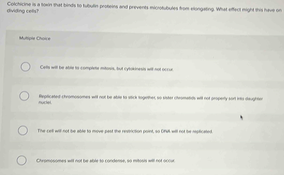 Colchicine is a toxin that binds to tubulin proteins and prevents microtubules from elongating. What effect might this have on
dividing cells?
Multiple Choice
Cells will be able to complete mitosis, but cytokinesis will not occur.
Replicated chromosomes will not be able to stick together, so sister chromatids will not properly sort into daughter
nuclei.
The cell will not be able to move past the restriction point, so DNA will not be replicated.
Chromosomes will not be able to condense, so mitosis will not occur