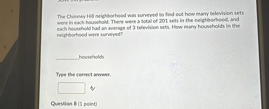 The Chimney Hill neighborhood was surveyed to find out how many television sets 
were in each household. There were a total of 201 sets in the neighborhood, and 
each household had an average of 3 television sets. How many households in the 
neighborhood were surveyed? 
_households 
Type the correct answer. 
~ 
Question 8 (1 point)