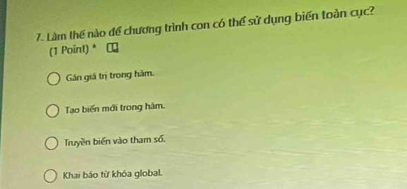 Làm thế nào để chương trình con có thể sử dụng biến toàn cục?
(1 Point) *
Gán giá trị trong hàm.
Tạo biến mới trong hàm.
Truyền biến vào tham số,
Khai báo từ khóa global.