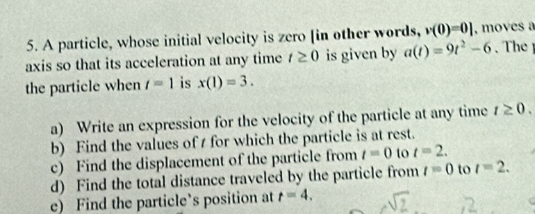 A particle, whose initial velocity is zero [in other words, v(0)=0] , moves a 
axis so that its acceleration at any time t≥ 0 is given by a(t)=9t^2-6
the particle when t=1 is x(1)=3. 
a) Write an expression for the velocity of the particle at any time t≥ 0. 
b) Find the values of t for which the particle is at rest. 
c) Find the displacement of the particle from t=0 to t=2. 
d) Find the total distance traveled by the particle from t=0 to t=2. 
e) Find the particle’s position at r=4.