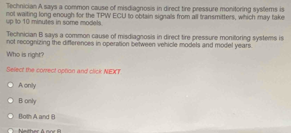 Technician A says a common cause of misdiagnosis in direct tire pressure monitoring systems is
not waiting long enough for the TPW ECU to obtain signals from all transmitters, which may take
up to 10 minutes in some models.
Technician B says a common cause of misdiagnosis in direct tire pressure monitoring systems is
not recognizing the differences in operation between vehicle models and model years.
Who is right?
Select the correct option and click NEXT.
A only
B only
Both A and B